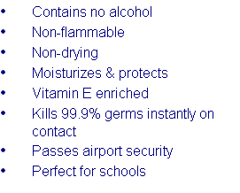 Contains no alcohol
Non-flammable
Non-drying
Moisturizes & protects
Vitamin E enriched
Kills 99.9% germs instantly on contact
Passes airport security
Perfect for schools
